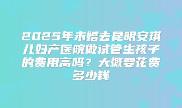 2025年未婚去昆明安琪儿妇产医院做试管生孩子的费用高吗?大概要花费多少钱