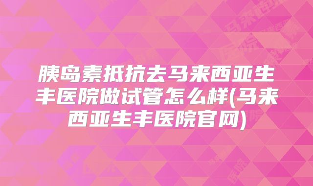 胰岛素抵抗去马来西亚生丰医院做试管怎么样(马来西亚生丰医院官网)
