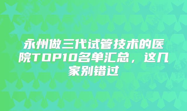 永州做三代试管技术的医院TOP10名单汇总，这几家别错过