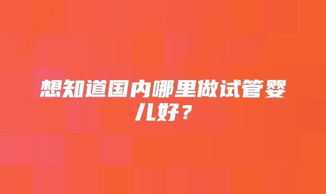 想知道国内哪里做试管婴儿好？
