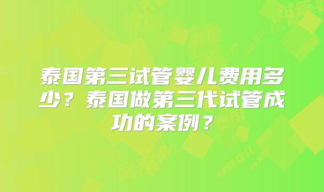 泰国第三试管婴儿费用多少?泰国做第三代试管成功的案例?