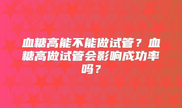 血糖高能不能做试管？血糖高做试管会影响成功率吗？