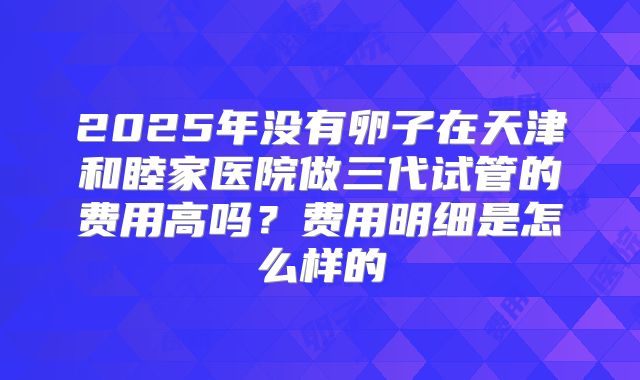 2025年没有卵子在天津和睦家医院做三代试管的费用高吗?费用明细是怎么样的