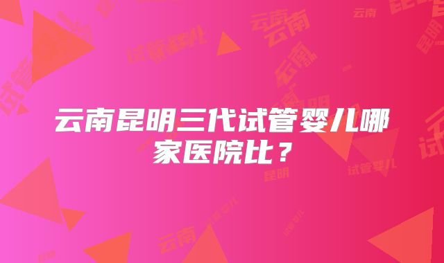云南昆明三代试管婴儿哪家医院比？