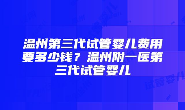 温州第三代试管婴儿费用要多少钱？温州附一医第三代试管婴儿
