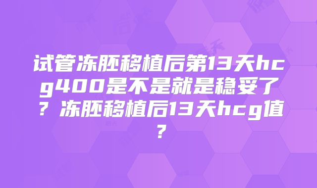 试管冻胚移植后第13天hcg400是不是就是稳妥了?冻胚移植后13天hcg值?