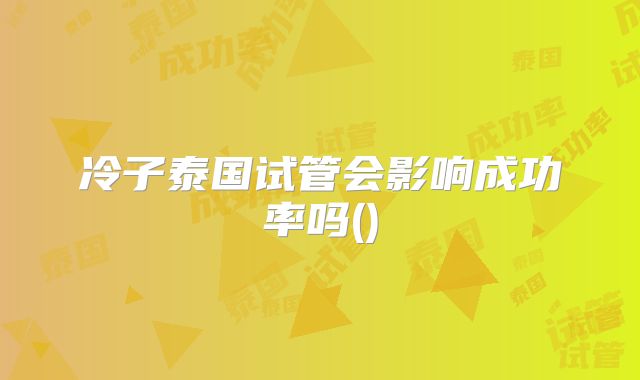 冷子泰国试管会影响成功率吗()