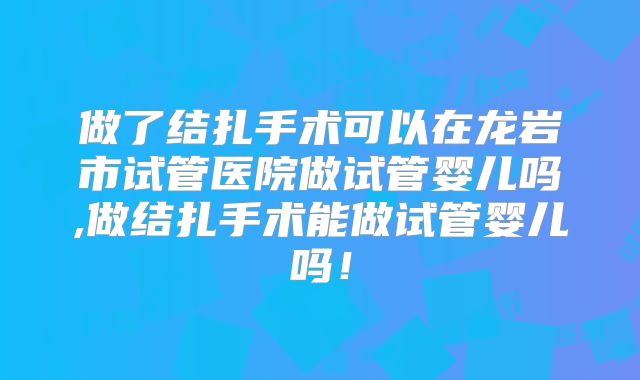 做了结扎手术可以在龙岩市试管医院做试管婴儿吗,做结扎手术能做试管婴儿吗!