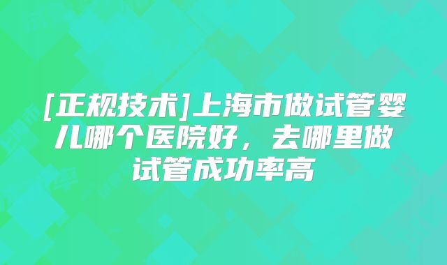 [正规技术]上海市做试管婴儿哪个医院好，去哪里做试管成功率高