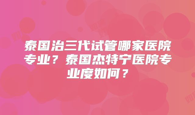 泰国治三代试管哪家医院专业？泰国杰特宁医院专业度如何？