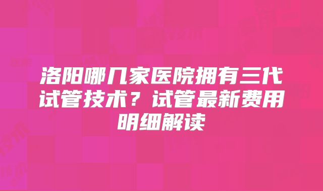 洛阳哪几家医院拥有三代试管技术?试管最新费用明细解读