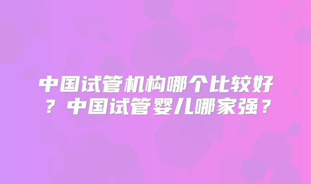 中国试管机构哪个比较好？中国试管婴儿哪家强？