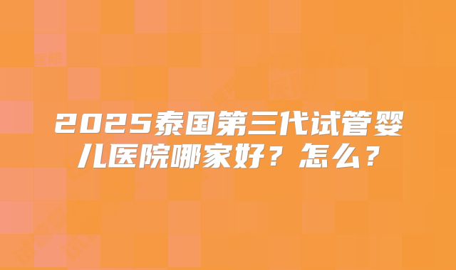 2025泰国第三代试管婴儿医院哪家好?怎么?