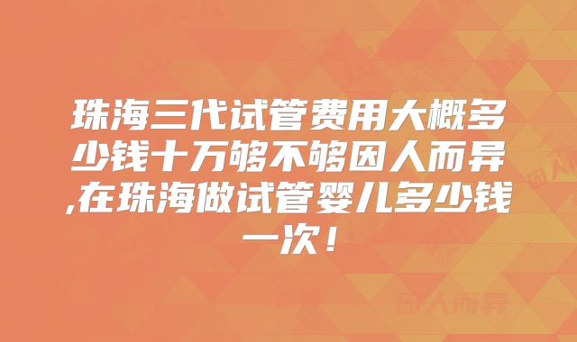 珠海三代试管费用大概多少钱十万够不够因人而异,在珠海做试管婴儿多少钱一次！
