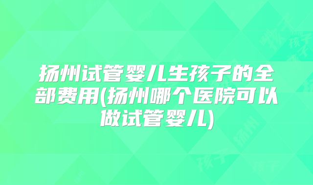 扬州试管婴儿生孩子的全部费用(扬州哪个医院可以做试管婴儿)
