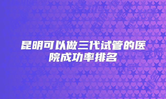 昆明可以做三代试管的医院成功率排名