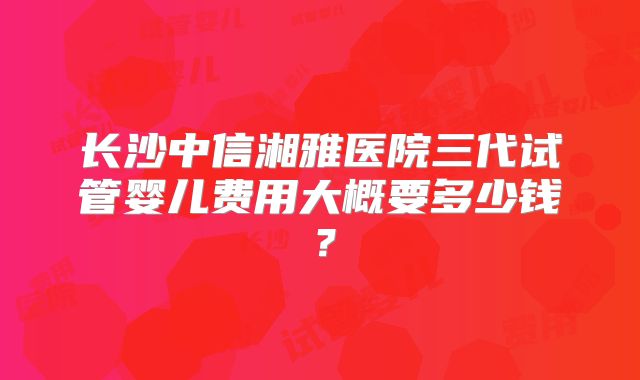 长沙中信湘雅医院三代试管婴儿费用大概要多少钱？