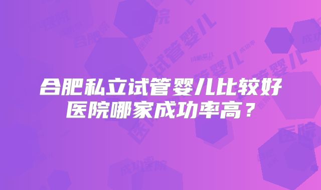 合肥私立试管婴儿比较好医院哪家成功率高？