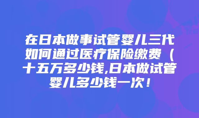 在日本做事试管婴儿三代如何通过医疗保险缴费（十五万多少钱,日本做试管婴儿多少钱一次！