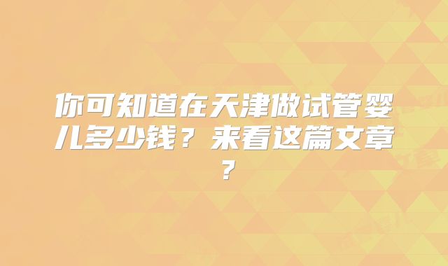 你可知道在天津做试管婴儿多少钱?来看这篇文章?