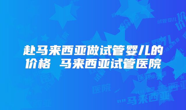 赴马来西亚做试管婴儿的价格 马来西亚试管医院