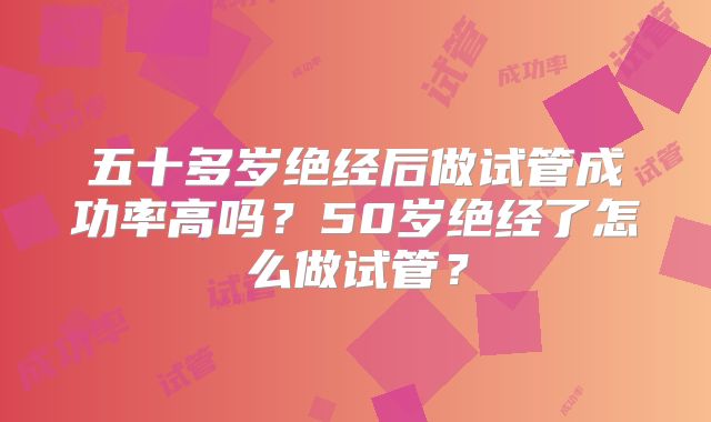 五十多岁绝经后做试管成功率高吗?50岁绝经了怎么做试管?