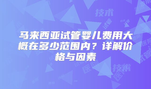 马来西亚试管婴儿费用大概在多少范围内？详解价格与因素