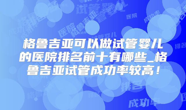 格鲁吉亚可以做试管婴儿的医院排名前十有哪些_格鲁吉亚试管成功率较高！
