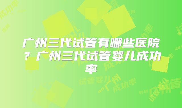 广州三代试管有哪些医院？广州三代试管婴儿成功率