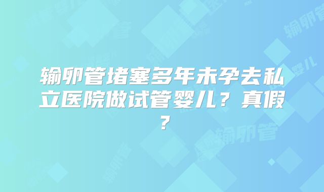 输卵管堵塞多年未孕去私立医院做试管婴儿？真假？