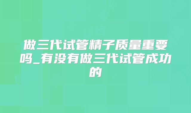 做三代试管精子质量重要吗_有没有做三代试管成功的
