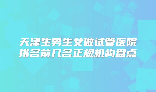 天津生男生女做试管医院排名前几名正规机构盘点