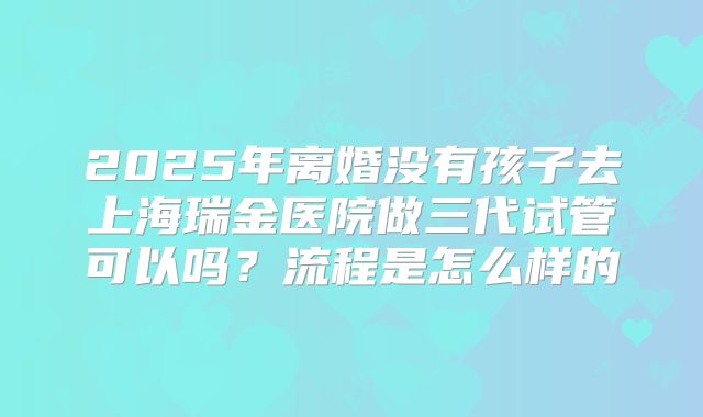 2025年离婚没有孩子去上海瑞金医院做三代试管可以吗?流程是怎么样的
