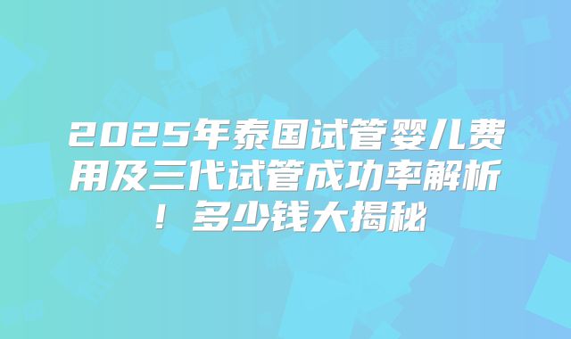 2025年泰国试管婴儿费用及三代试管成功率解析！多少钱大揭秘