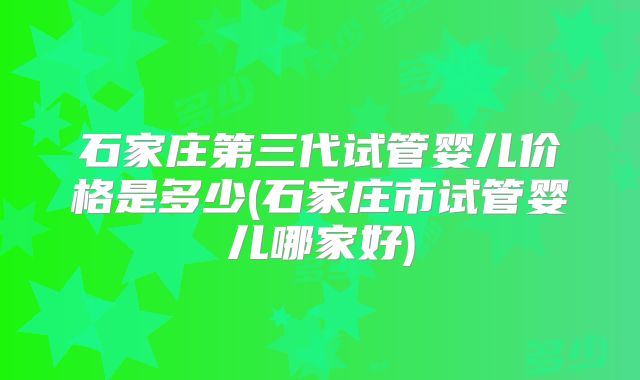 石家庄第三代试管婴儿价格是多少(石家庄市试管婴儿哪家好)