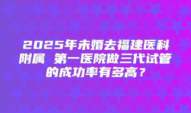2025年未婚去福建医科附属 第一医院做三代试管的成功率有多高？