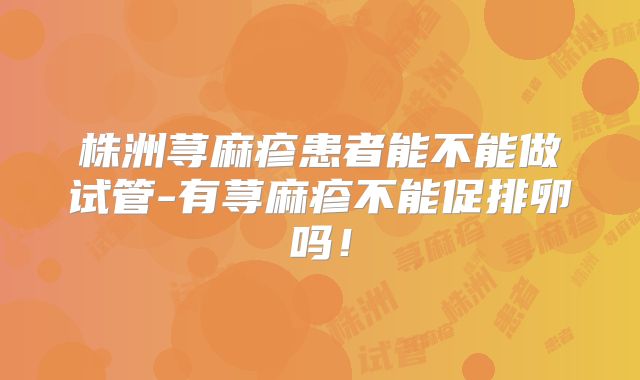 株洲荨麻疹患者能不能做试管-有荨麻疹不能促排卵吗!