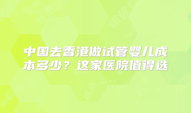 中国去香港做试管婴儿成本多少?这家医院值得选
