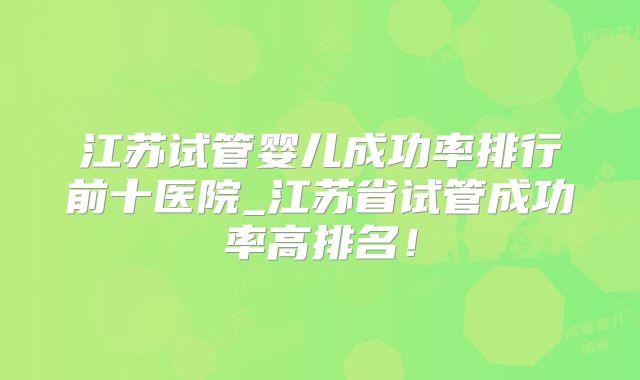 江苏试管婴儿成功率排行前十医院_江苏省试管成功率高排名！