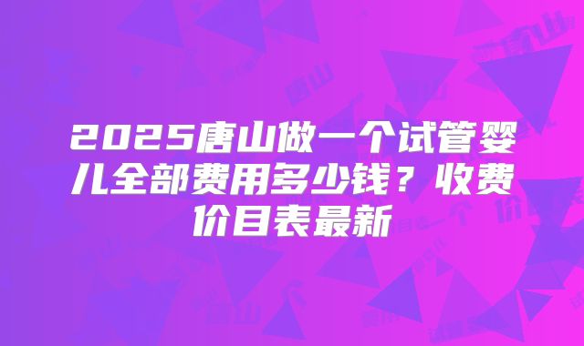 2025唐山做一个试管婴儿全部费用多少钱?收费价目表最新