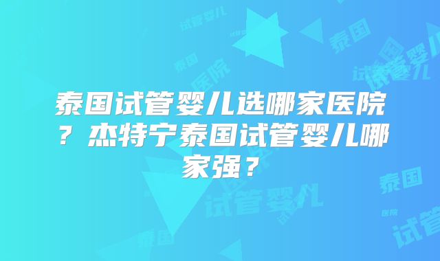 泰国试管婴儿选哪家医院？杰特宁泰国试管婴儿哪家强？