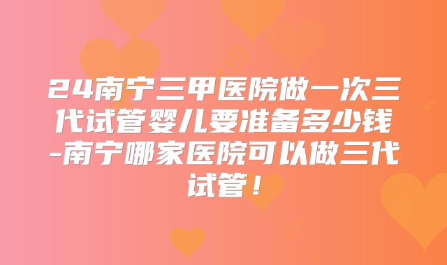 24南宁三甲医院做一次三代试管婴儿要准备多少钱-南宁哪家医院可以做三代试管！