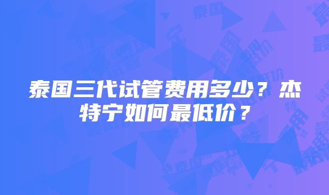 泰国三代试管费用多少?杰特宁如何最低价?