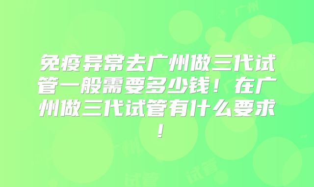 免疫异常去广州做三代试管一般需要多少钱！在广州做三代试管有什么要求！