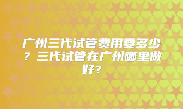 广州三代试管费用要多少?三代试管在广州哪里做好?