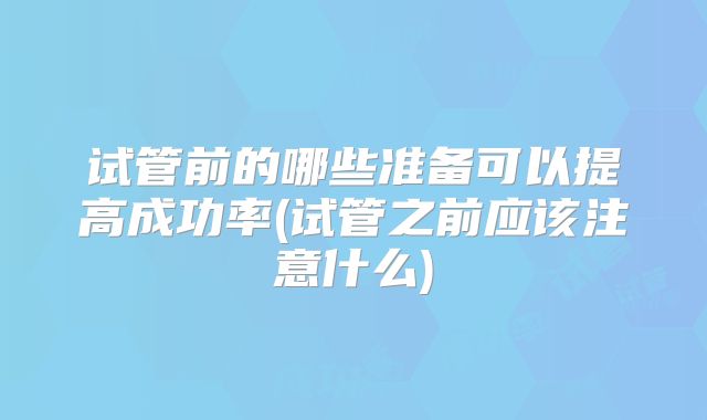试管前的哪些准备可以提高成功率(试管之前应该注意什么)