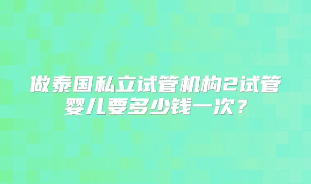做泰国私立试管机构2试管婴儿要多少钱一次？