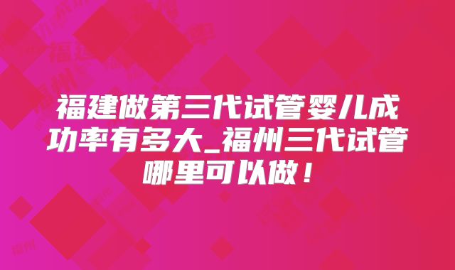 福建做第三代试管婴儿成功率有多大_福州三代试管哪里可以做！