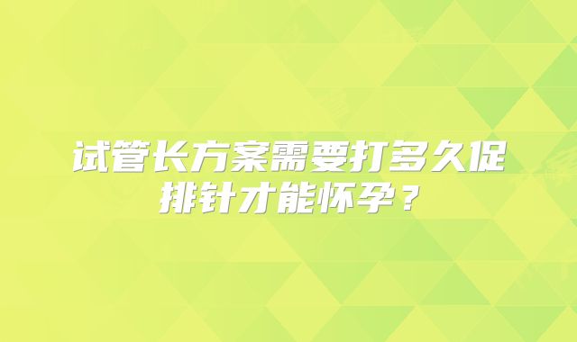 试管长方案需要打多久促排针才能怀孕？