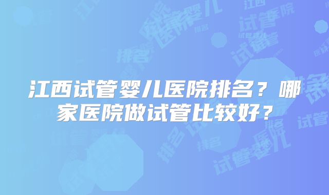江西试管婴儿医院排名？哪家医院做试管比较好？